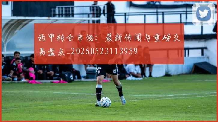 西甲转会市场:最新传闻与重磅交易盘点_20260523113959