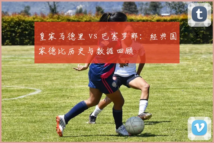 皇家马德里 vs 巴塞罗那:经典国家德比历史与数据回顾