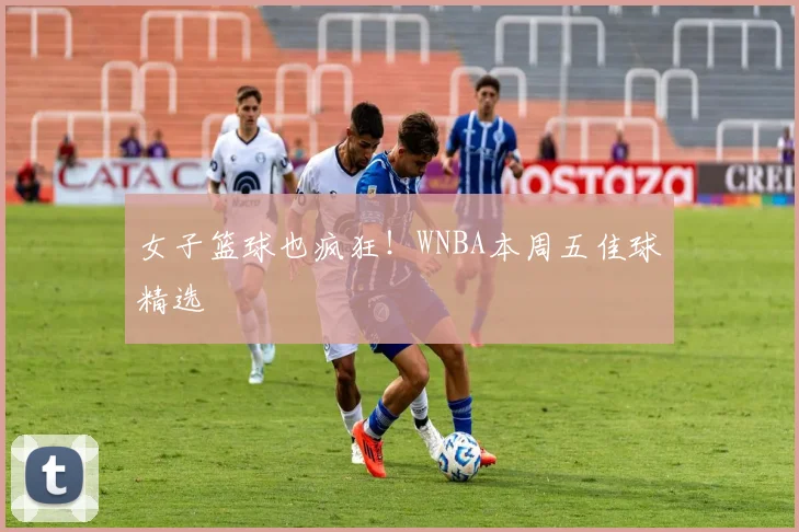 女子篮球也疯狂！WNBA本周五佳球精选