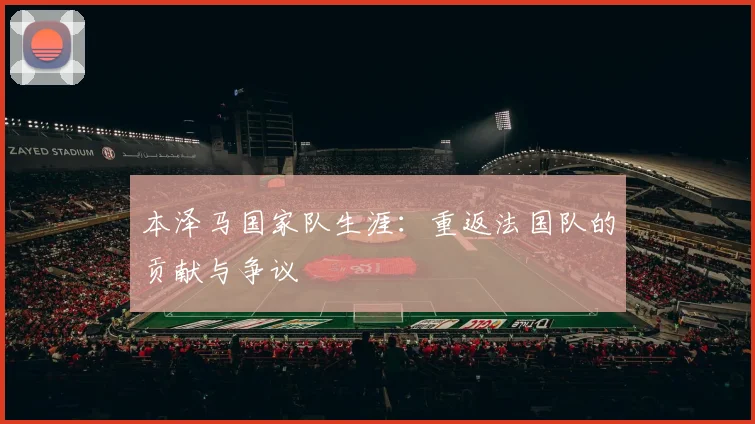 本泽马国家队生涯:重返法国队的贡献与争议