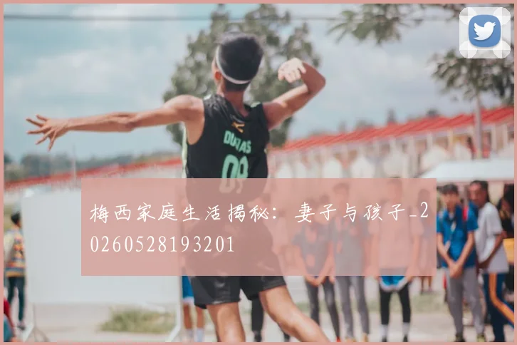 梅西家庭生活揭秘:妻子与孩子_20260528193201