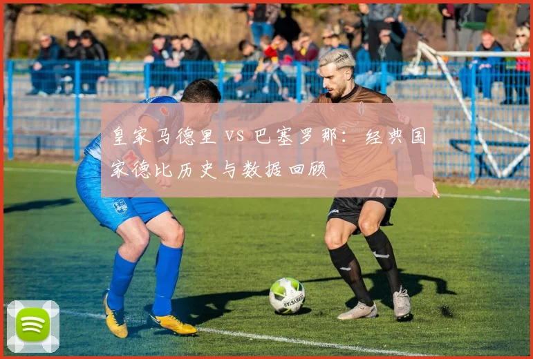 皇家马德里 vs 巴塞罗那：经典国家德比历史与数据回顾