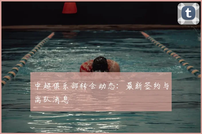 中超俱乐部转会动态：最新签约与离队消息