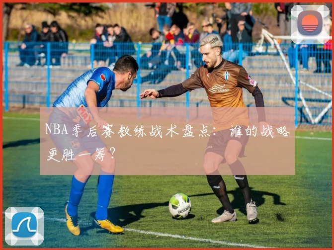 NBA季后赛教练战术盘点：谁的战略更胜一筹？