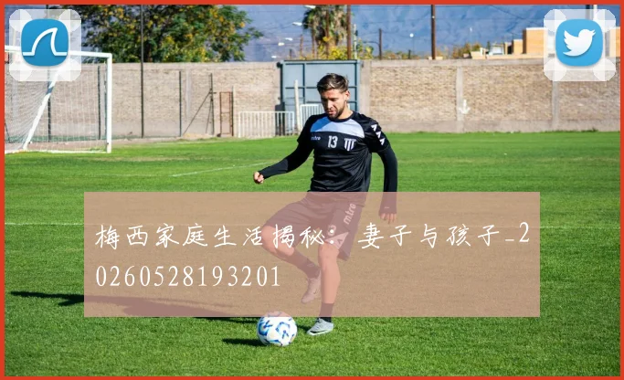 梅西家庭生活揭秘：妻子与孩子_20260528193201