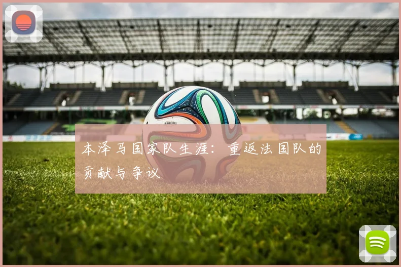 本泽马国家队生涯:重返法国队的贡献与争议
