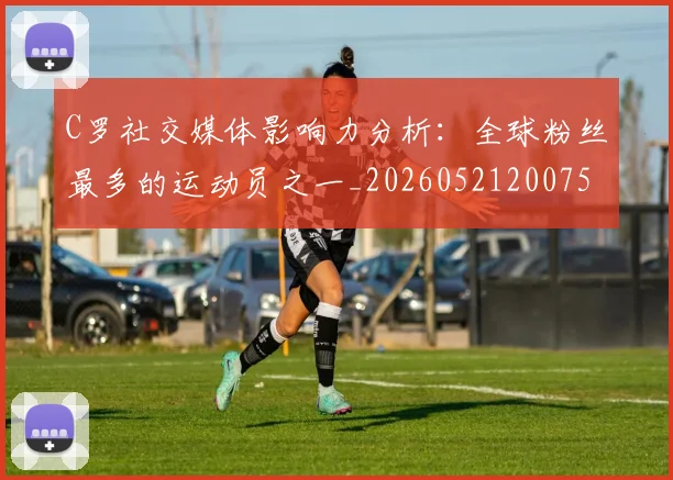 C罗社交媒体影响力分析:全球粉丝最多的运动员之一_20260521200756