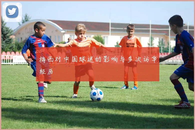 梅西对中国球迷的影响与多次访华经历