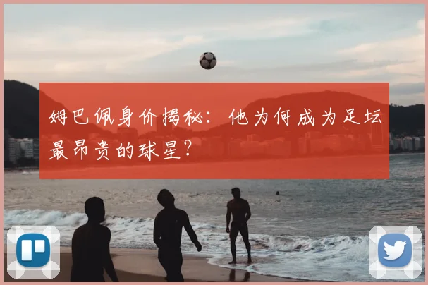 姆巴佩身价揭秘:他为何成为足坛最昂贵的球星?