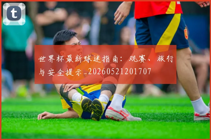 世界杯最新球迷指南:观赛、旅行与安全提示_20260521201707