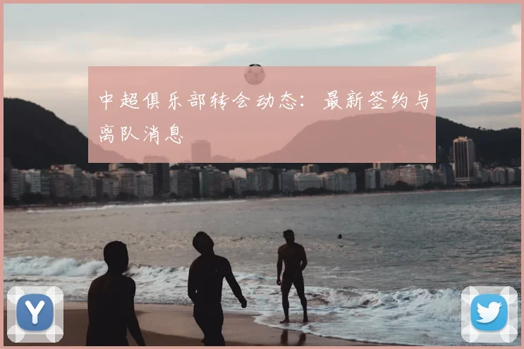 中超俱乐部转会动态:最新签约与离队消息