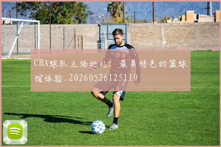 CBA球队主场巡礼：最具特色的篮球馆体验_20260526125119
